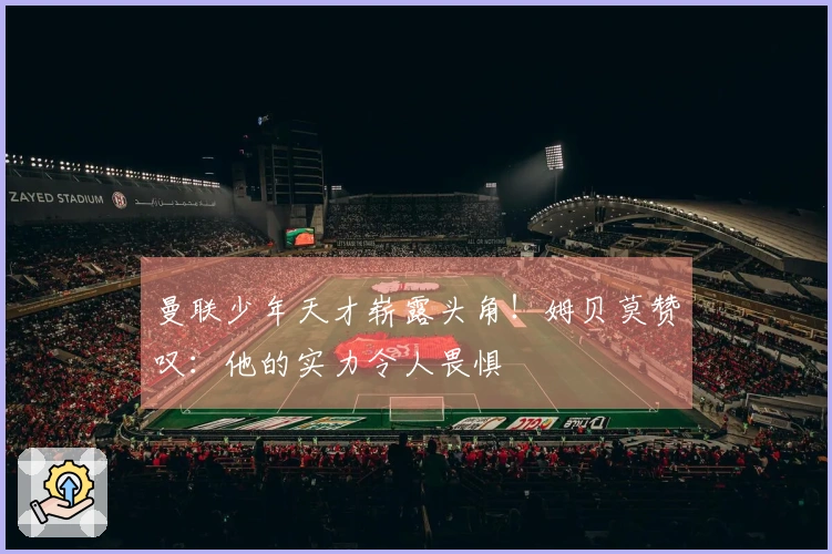 曼联少年天才崭露头角！姆贝莫赞叹：他的实力令人畏惧