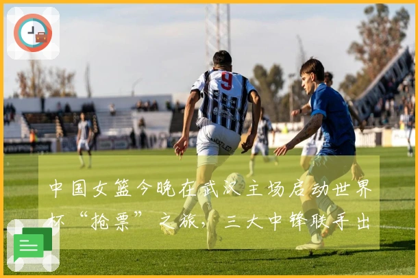 中国女篮今晚在武汉主场启动世界杯“抢票”之旅，三大中锋联手出击