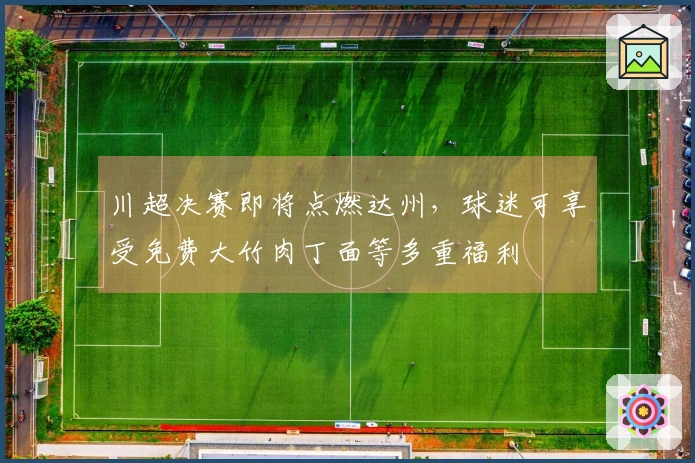 川超决赛即将点燃达州，球迷可享受免费大竹肉丁面等多重福利