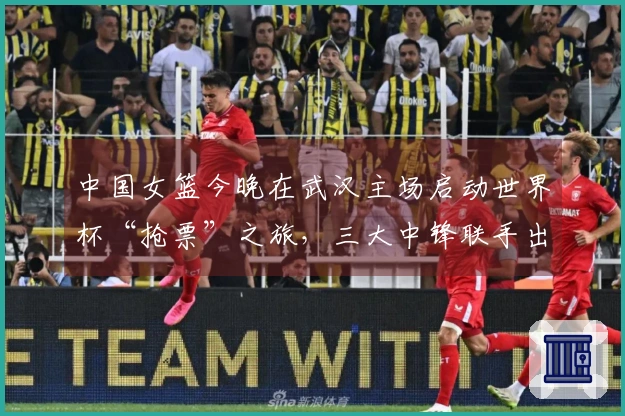中国女篮今晚在武汉主场启动世界杯“抢票”之旅，三大中锋联手出击