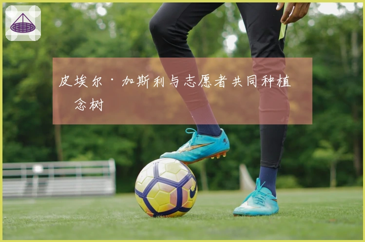 皮埃尔·加斯利与志愿者共同种植纪念树