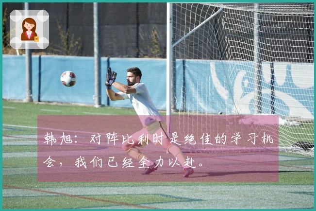 韩旭：对阵比利时是绝佳的学习机会，我们已经全力以赴。