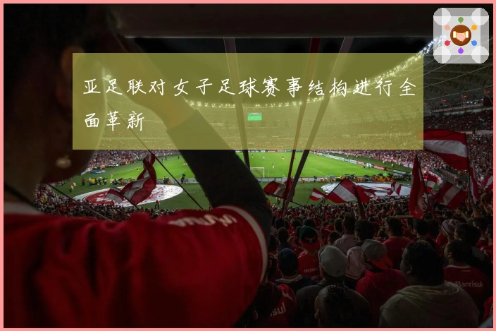亚足联对女子足球赛事结构进行全面革新