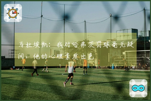 马杜埃凯：我对哈弗茨罚球毫无疑问，他的心理素质出色