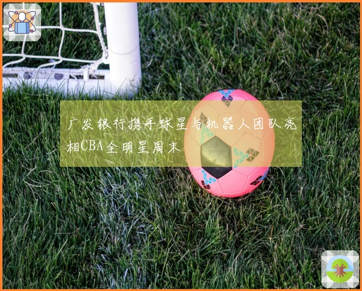 广发银行携手球星与机器人团队亮相CBA全明星周末