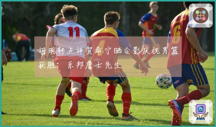 胡明轩点评贺希宁晒合影庆祝男篮获胜：乐邦詹士先生