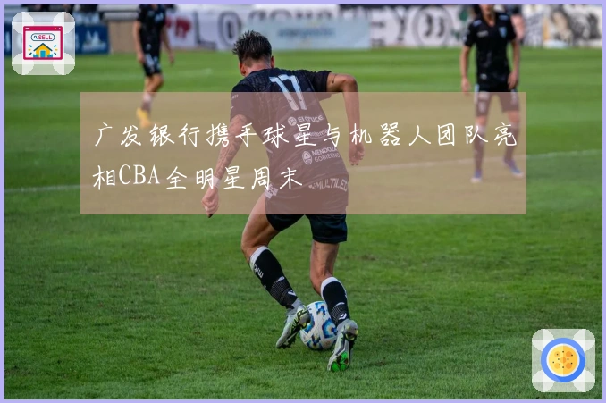 广发银行携手球星与机器人团队亮相CBA全明星周末