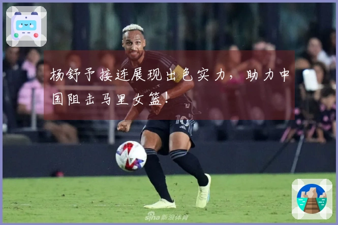 杨舒予接连展现出色实力，助力中国阻击马里女篮！