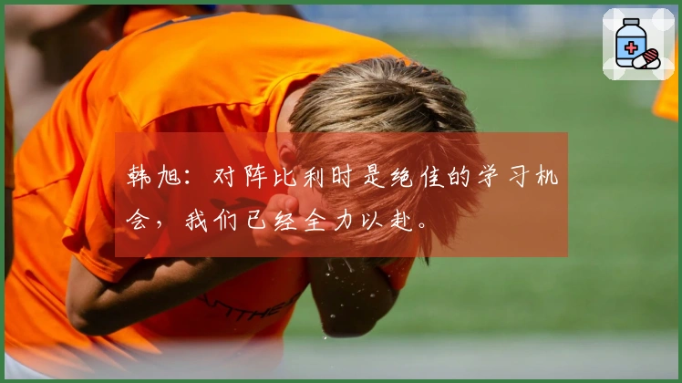 韩旭：对阵比利时是绝佳的学习机会，我们已经全力以赴。