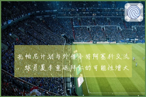 孔帕尼计划与外借小将阿塞科交流，球员夏季重返拜仁的可能性增大