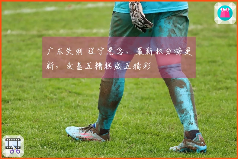 广东失利 辽宁悬念，最新积分榜更新，麦基五糟糕成五精彩