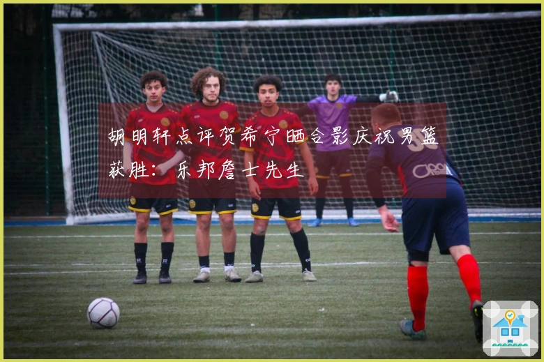 胡明轩点评贺希宁晒合影庆祝男篮获胜：乐邦詹士先生