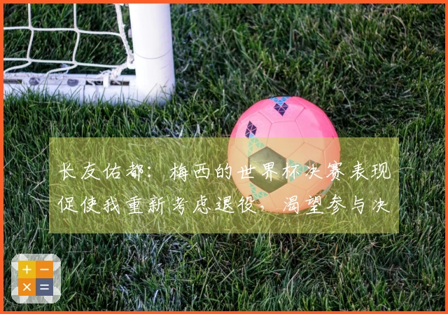 长友佑都：梅西的世界杯决赛表现促使我重新考虑退役，渴望参与决赛