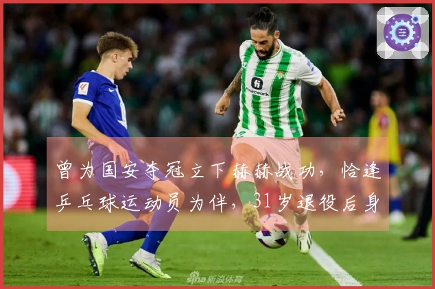 曾为国安夺冠立下赫赫战功，恰逢乒乓球运动员为伴，31岁退役后身份变迁颇为特别