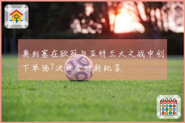 奥利塞在欧冠与亚特兰大之战中创下单场7次机会的新纪录