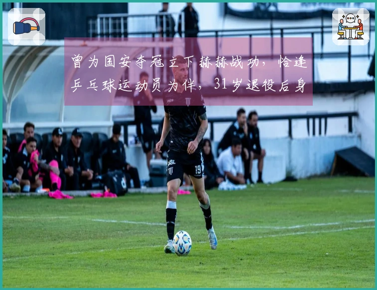 曾为国安夺冠立下赫赫战功，恰逢乒乓球运动员为伴，31岁退役后身份变迁颇为特别