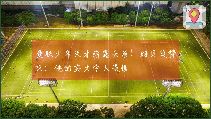 曼联少年天才崭露头角！姆贝莫赞叹：他的实力令人畏惧