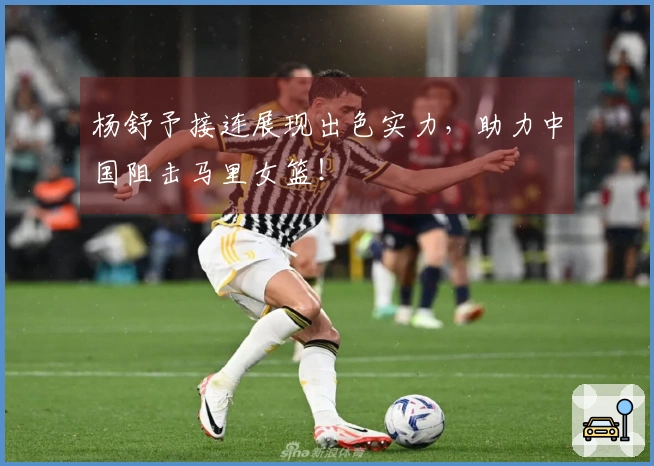 杨舒予接连展现出色实力，助力中国阻击马里女篮！