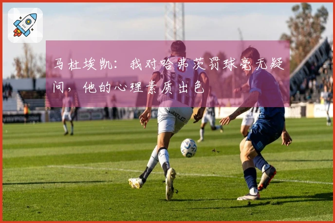 马杜埃凯：我对哈弗茨罚球毫无疑问，他的心理素质出色
